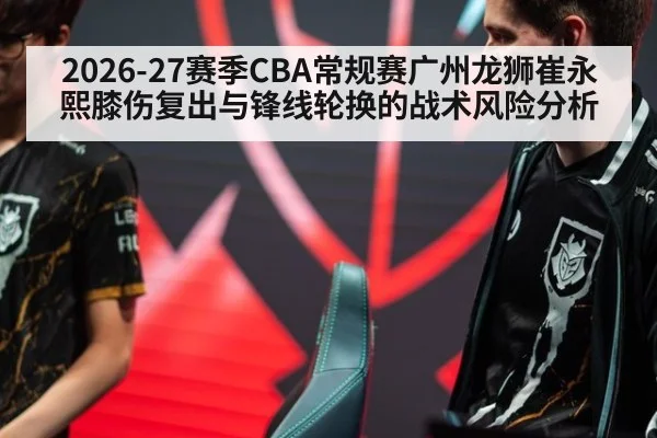 2026-27赛季CBA常规赛广州龙狮崔永熙膝伤复出与锋线轮换的战术风险分析